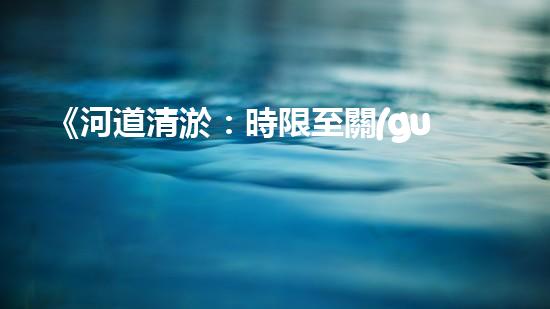 《河道清淤：時限至關(guān)重要，盡快恢復(fù)暢通水道！》